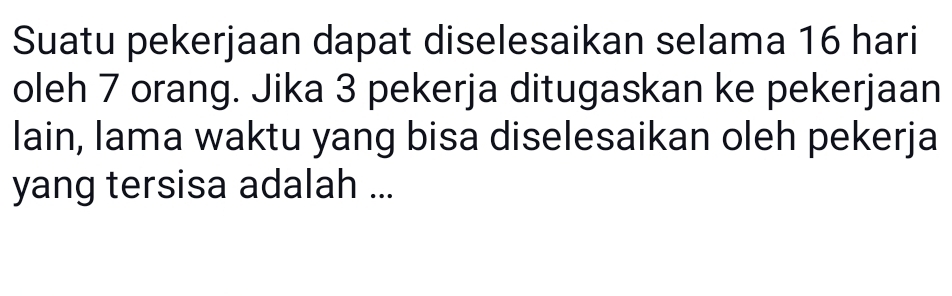 Suatu pekerjaan dapat diselesaikan selama 16 hari 
oleh 7 orang. Jika 3 pekerja ditugaskan ke pekerjaan 
lain, lama waktu yang bisa diselesaikan oleh pekerja 
yang tersisa adalah ...