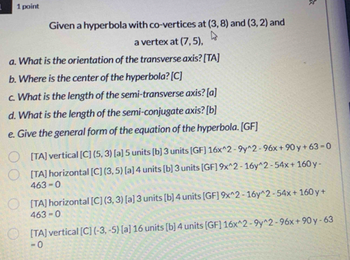 Given a hyperbola with co-vertices at (3,8) and (3,2) and
a vertex at (7,5), 
a. What is the orientation of the transverse axis? [TA]
b. Where is the center of the hyperbola? [C]
c. What is the length of the semi-transverse axis? [a]
d. What is the length of the semi-conjugate axis? [b]
e. Give the general form of the equation of the hyperbola. [GF]
[TA] vertical [C] (5,3) [a] 5 units [b] 3 units [GF] 16x^(wedge)2-9y^(wedge)2-96x+90y+63=0
[TA] horizontal [C](3,5) [a] 4 units [b] 3 units [GF] 9x^(wedge)2-16y^(wedge)2-54x+160y-
463=0
[TA] horizontal [C](3,3) [a] 3 units [b] 4 units [GF] 9x^(wedge)2-16y^(wedge)2-54x+160y+
463=0
[TA] vertical [C](-3,-5) [a] 16 units [b] 4 units [GF] 16x^(wedge)2-9y^(wedge)2-96x+90y-63
=0