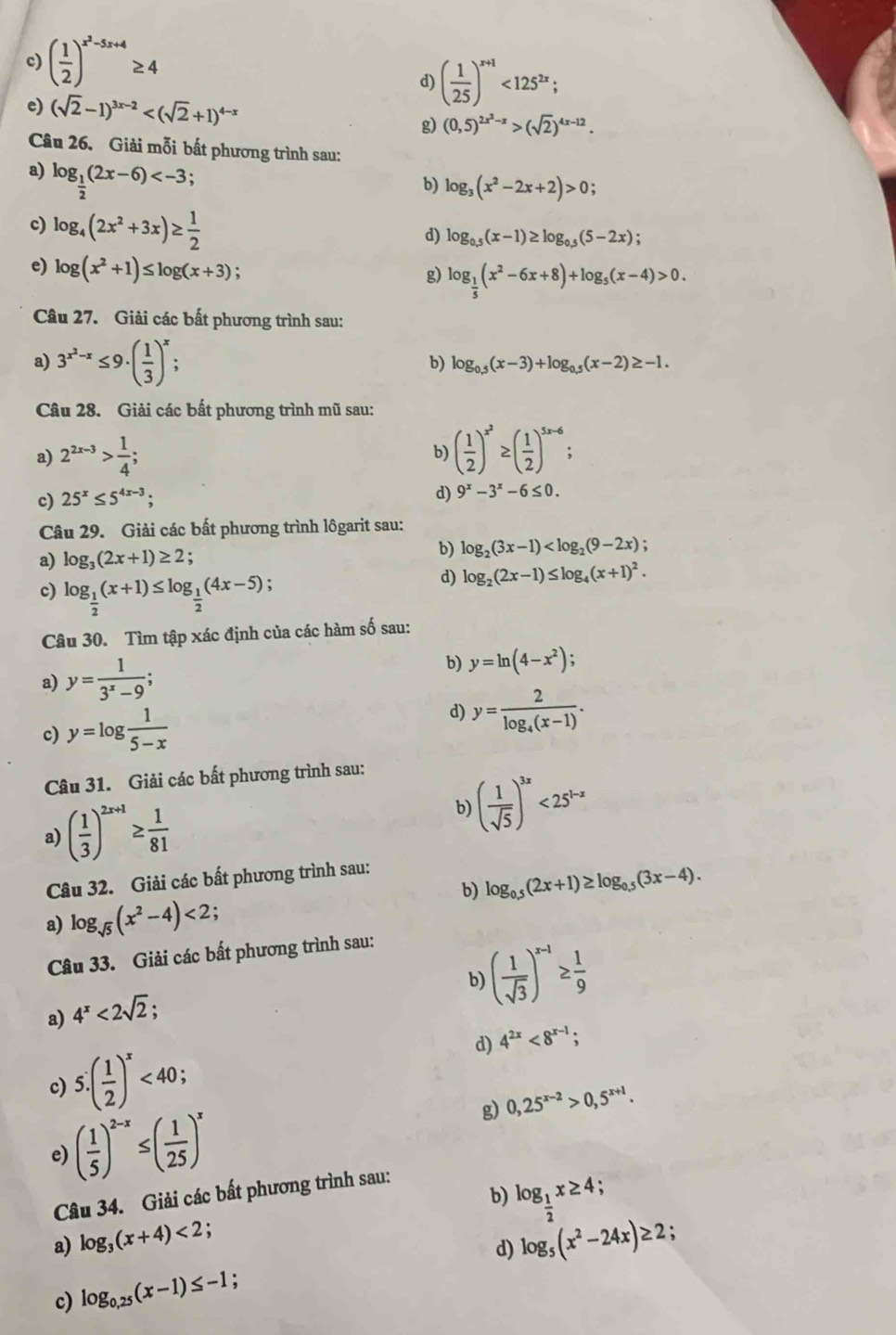 ( 1/2 )^x^2-5x+4≥ 4
d) ( 1/25 )^x+1<125^(2x);
e) (sqrt(2)-1)^3x-2
g) (0,5)^2x^2-x>(sqrt(2))^4x-12.
Câu 26. Giải mỗi bất phương trình sau:
a) log _ 1/2 (2x-6) .
b) log _3(x^2-2x+2)>0;
c) log _4(2x^2+3x)≥  1/2 
d) log _0.5(x-1)≥ log _0.5(5-2x) :
e) log (x^2+1)≤ log (x+3); log _ 1/5 (x^2-6x+8)+log _5(x-4)>0.
g)
Câu 27. Giải các bất phương trình sau:
a) 3^(x^2)-x≤ 9· ( 1/3 )^x;
b) log _0.5(x-3)+log _0.5(x-2)≥ -1.
Câu 28. Giải các bất phương trình mũ sau:
a) 2^(2x-3)> 1/4 ; b) ( 1/2 )^x^2≥ ( 1/2 )^5x-6;
c) 25^x≤ 5^(4x-3);
d) 9^x-3^x-6≤ 0.
Câu 29. Giải các bất phương trình lôgarit sau:
a) log _3(2x+1)≥ 2
b) log _2(3x-1)
c) log _ 1/2 (x+1)≤ log _ 1/2 (4x-5);
d) log _2(2x-1)≤ log _4(x+1)^2.
Câu 30. Tìm tập xác định của các hàm số sau:
a) y= 1/3^x-9 ;
b) y=ln (4-x^2);
d)
c) y=log  1/5-x  y=frac 2log _4(x-1).
Câu 31. Giải các bất phương trình sau:
a) ( 1/3 )^2x+1≥  1/81  b) ( 1/sqrt(5) )^3x<25^(1-x)
Câu 32. Giải các bất phương trình sau:
b) log _0.5(2x+1)≥ log _0.5(3x-4).
a) log _sqrt(5)(x^2-4)<2</tex>
Câu 33. Giải các bất phương trình sau:
b) ( 1/sqrt(3) )^x-1≥  1/9 
a) 4^x<2sqrt(2);
d) 4^(2x)<8^(x-1);
c) 5.( 1/2 )^x<40;
g) 0,25^(x-2)>0,5^(x+1).
e) ( 1/5 )^2-x≤ ( 1/25 )^x
b) log _ 1/2 x≥ 4;
Câu 34. Giải các bất phương trình sau:
a) log _3(x+4)<2</tex>
:
c) log _0,25(x-1)≤ -1 : d) log _5(x^2-24x)≥ 2