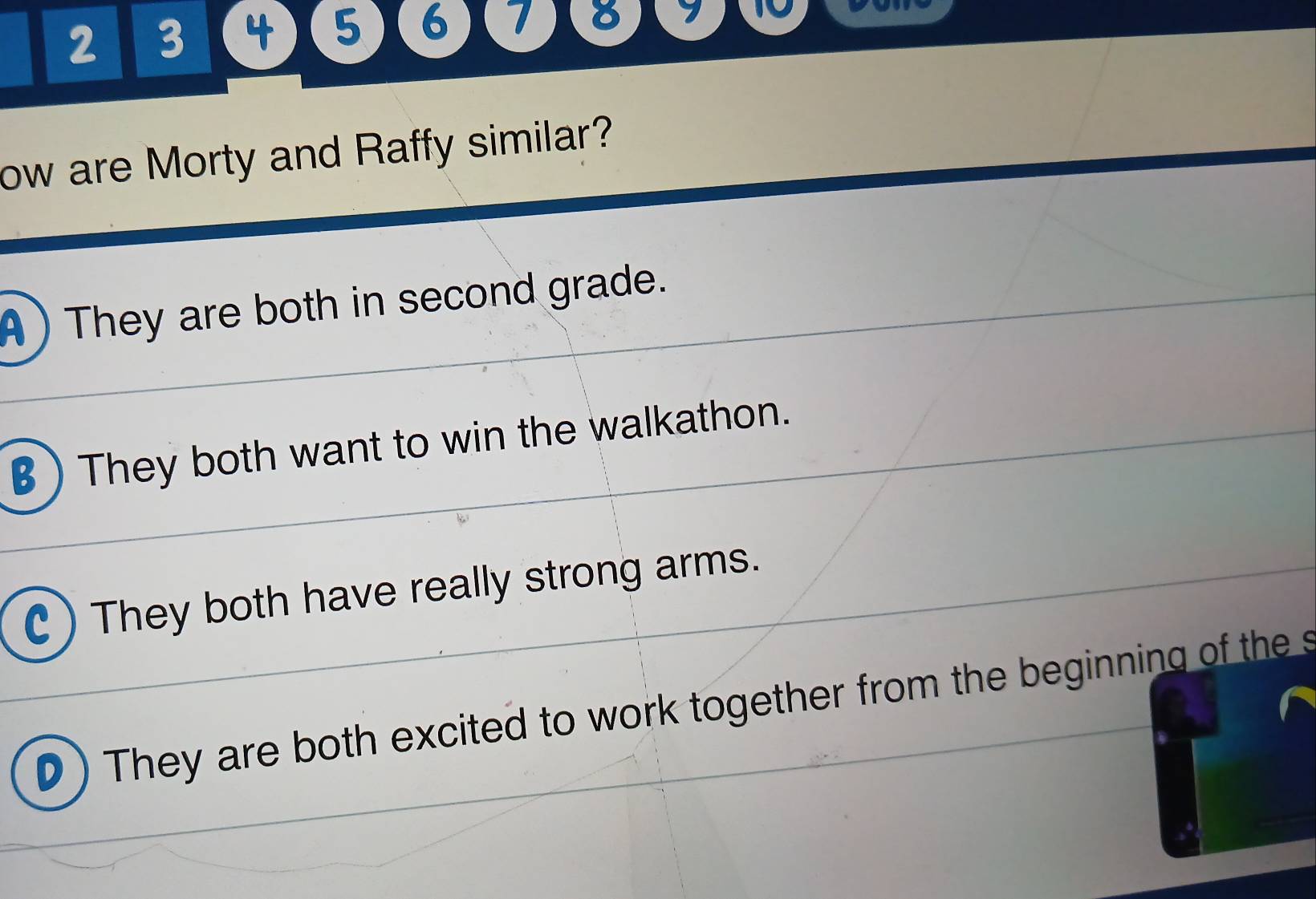 2 3 4 5 6 7 8 7 10
ow are Morty and Raffy similar?
A ) They are both in second grade.
B) They both want to win the walkathon.
C ) They both have really strong arms.
D ) They are both excited to work together from the beginning of the