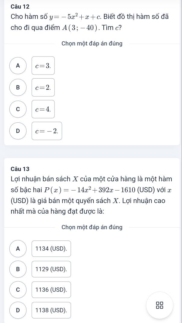 Cho hàm số y=-5x^2+x+c. Biết đồ thị hàm số đã
cho đi qua điểm A(3;-40). Tìm c?
Chọn một đáp án đúng
A c=3.
B c=2.
C c=4.
D c=-2. 
Câu 13
Lợi nhuận bán sách X của một cửa hàng là một hàm
số bậc hai P(x)=-14x^2+392x-1610(USD) với x
(USD) là giá bán một quyển sách X. Lợi nhuận cao
mhất mà của hàng đạt được là:
Chọn một đáp án đúng
A 1134 (USD).
B 1129 (USD).
C 1136 (USD).
8
D 1138 (USD).