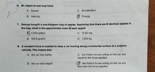 An object at rest may have
A. Speed. C. Accelleration.
B. Veliocity. Energy.
7. George bought a one-kilogram bag of apples. Assuming that there are 8 identical apples in
the bag, what is the approximate mass of each apple?
§ 1,250 grams C. 12.50 mg
B. 125.0 grams D. 1.250 kg
8. A constant force is needed to keep a car moving along a horizontal surface at a uniform
velocity. This means that
A the car has inertia. C. the friction forces acting on the car are
equal to the force applied.
B. the car has weight. less than the force applied. the friction forces acting on the car are