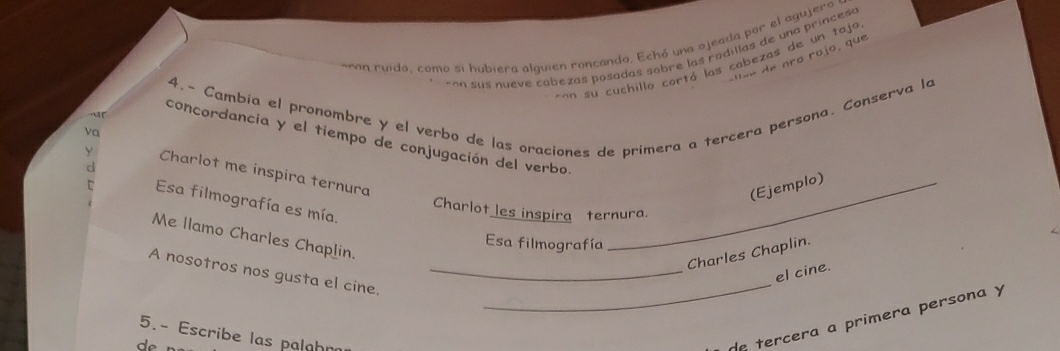 ñon ruido, como si hubiera alguien roncando. Echó una ojeada por el agujero 
ran sus nueve cabezas posadas sobre las rodillas de una princesa 
a e nro rojo , que 
an su cuchillo cortó las cabezas de un taja 
4.- Cambia el pronombre y el verbo de las oraciones de primera a tercera persona. Conserva lo 
va 
concordancia y el tiempo de conjugación del verbo 
Charlot me inspira ternura 
_(Ejemplo) 
Esa filmografía es mía. 
Charlot les inspira ternura. 
Me llamo Charles Chaplin. 
Esa filmografía 
Charles Chaplin. 
A nosotros nos gusta el cine._ 
_ 
el cine. 
5.- Escribe las palahr 
de tercera a primera persona y