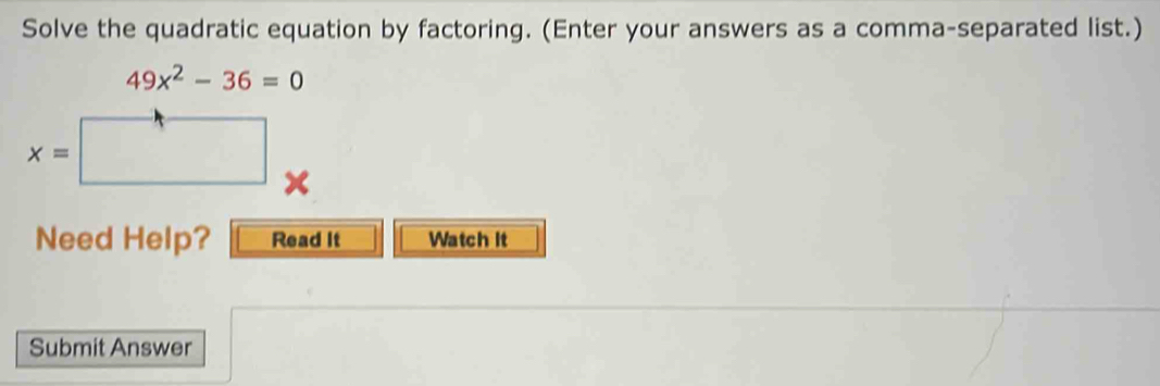 Solve the quadratic equation by factoring. (Enter your answers as a comma-separated list.)
49x^2-36=0
x=
_  
Need Help? Read It Watch It 
Submit Answer