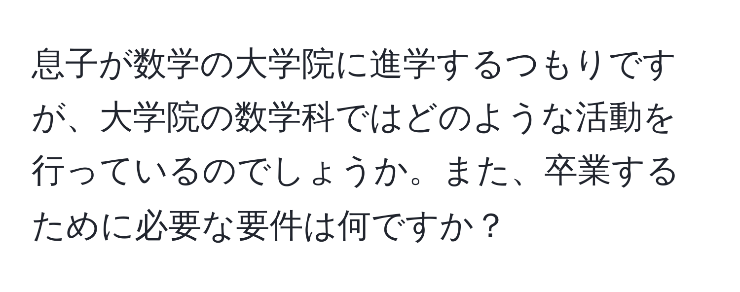 息子が数学の大学院に進学するつもりですが、大学院の数学科ではどのような活動を行っているのでしょうか。また、卒業するために必要な要件は何ですか？