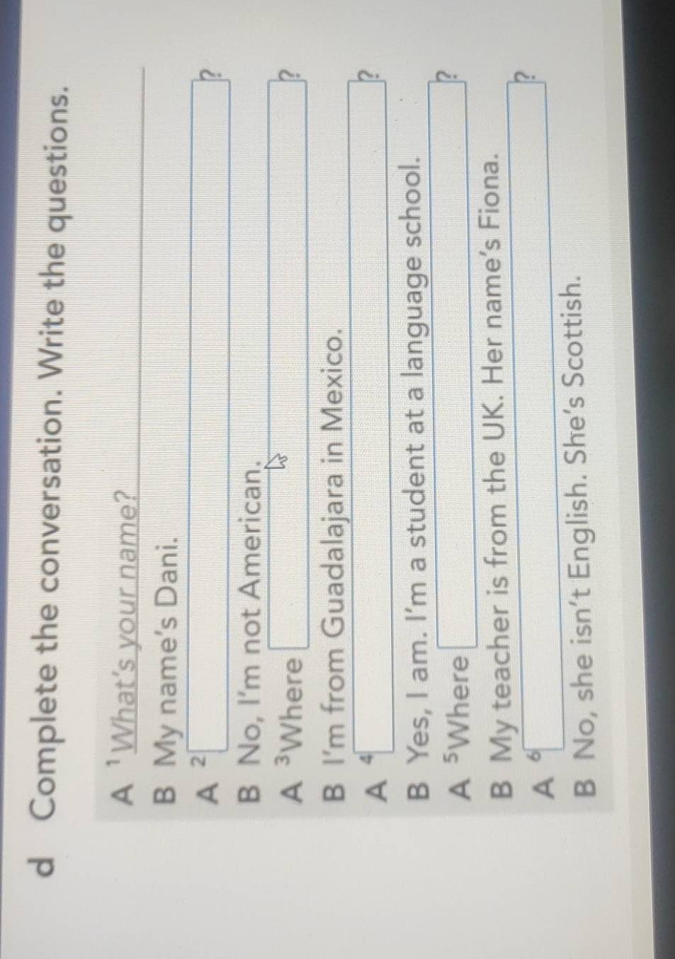 Complete the conversation. Write the questions.
A^1 What’s your name?
B My name's Dani.
A^2□ □° frac  _  ?
B No, I'm not American.
A^3 Where □ □ 
B I'm from Guadalajara in Mexico.
A 4□
□
B Yes, I am. I’m a student at a language school.
A^5 W _  re □ _  ?
B My teacher is from the UK. Her name's Fiona.
A^6□
□ ?
B No, she isn’t English. She's Scottish.