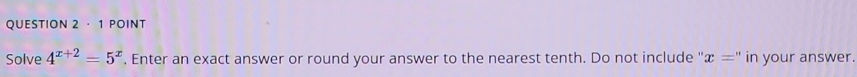 · 1 POINT 
Solve 4^(x+2)=5^x. Enter an exact answer or round your answer to the nearest tenth. Do not include ' x='' in your answer.