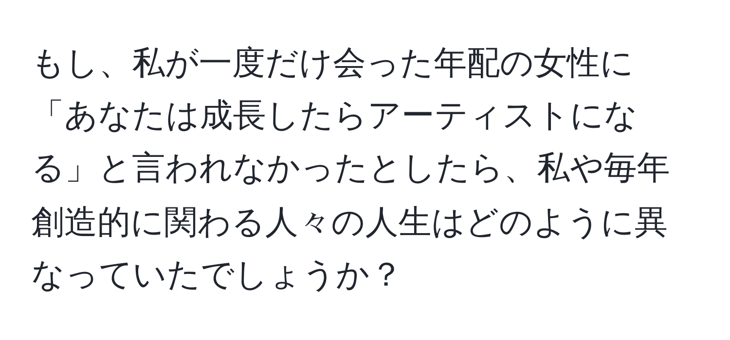 もし、私が一度だけ会った年配の女性に「あなたは成長したらアーティストになる」と言われなかったとしたら、私や毎年創造的に関わる人々の人生はどのように異なっていたでしょうか？