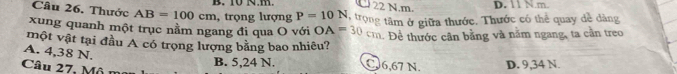 10 N.m. 22 N.m. D. 11 N.m.
Câu 26. Thước AB=100cm , trọng lượng P=10N
xung quanh một trục nằm ngang đi qua O với O A=30cm tTrong tâm ở giữa thước. Thước có thể quay dề dàng
. Đề thước cân bằng và năm ngang, ta cần treo
một vật tại đầu A có trọng lượng bằng bao nhiêu?
A. 4,38 N.
Câu 27, Mô
B. 5,24 N. C6,67 N. D. 9,34 N.