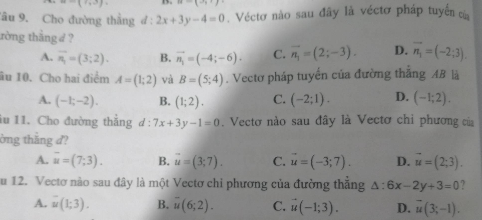 -(1,3)
D u-(u+)
Tâu 9. Cho đường thắng d:2x+3y-4=0 Véctơ nào sau đây là véctơ pháp tuyến của
trờng thắng d ?
A. overline n_1=(3;2). B. vector n_1=(-4;-6).
D.
C. vector n_1=(2;-3). vector n_1=(-2;3). 
âu 10. Cho hai điểm A=(1;2) và B=(5;4). Vectơ pháp tuyến của đường thắng AB là
D.
A. (-1;-2). B. (1;2). C. (-2;1). (-1;2). 
âu 11. Cho đường thắng d:7x+3y-1=0. Vectơ nào sau đây là Vectơ chi phương của
ờng thắng d?
A. overline u=(7;3). B. vector u=(3;7). C. vector u=(-3;7). D. vector u=(2;3). 
u 12. Vectơ nào sau đây là một Vectơ chi phương của đường thăng △ :6x-2y+3=0 ?
A. overline u(1;3). B. overline u(6;2). C. vector u(-1;3). D. vector u(3;-1).