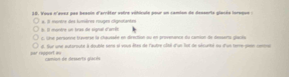 Vous n'avez pas besoin d'arrêter votre véhicule pour un camion de desserts glacès lorsque :
a. Il montre des lumières rouges clignotantes
b. Il montre un bras de signal d'arrêt
c. Une personne traverse la chaussée en direction ou en provenance du camion de dessens glacés
d. Sur une autoroute à double sens si vous êtes de l'autre côté d'un llot de sécurité ou d'un terre-plein central
par rapport au
camion de desserts glacés