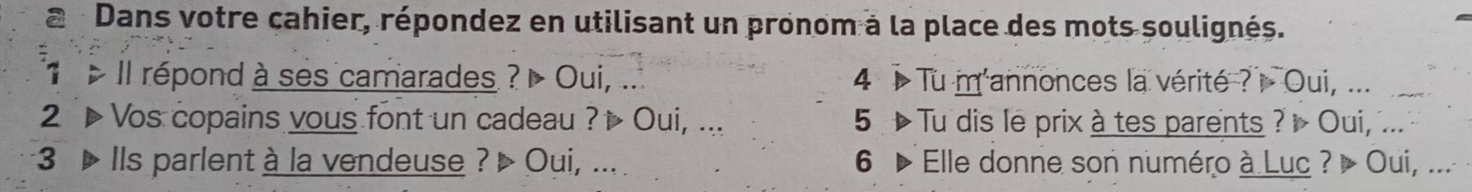 Dans votre cahier, répondez en utilisant un pronom à la place des mots soulignés. 
1 > Il répond à ses camarades ? > Oui, .. 4 Tu m'annonces la vérité ? Oui, ... 
2 Vos copains yous font un cadeau ? Oui, ... 5 > Tu dis le prix à tes parents ? > Oui, ... 
3 > Ils parlent à la vendeuse ? ▶ Oui, ... 6 Elle donne son numéro à Luc ? Oui, ...