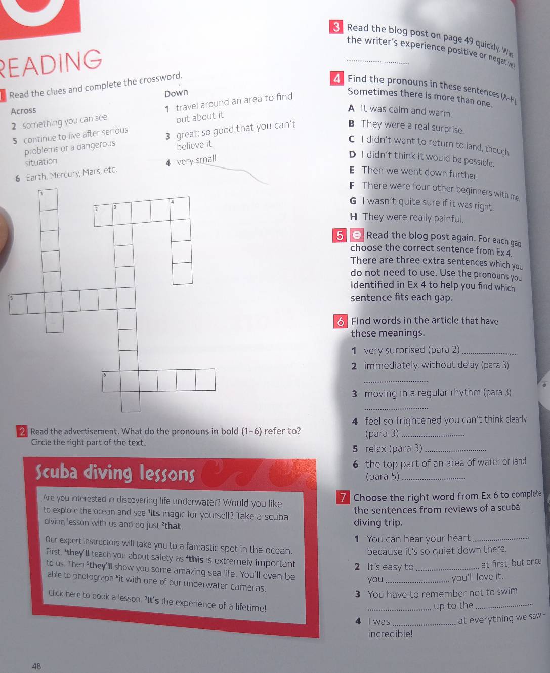 Read the blog post on page 49 quickly. Wa
the writer’s experience positive or negative
READING
Read the clues and complete the crossword.
Find the pronouns in these sentences (A-H)
Down
2 something you can see 1 travel around an area to find
Sometimes there is more than one.
Across
A It was calm and warm.
5 continue to live after serious out about it
problems or a dangerous 3 great; so good that you can’t
B They were a real surprise.
believe it
C I didn’t want to return to land, though,
D I didn't think it would be possible.
situation
6 Earth, Mercury, Mars, etc. 4 very small
Then we went down further.
F There were four other beginners with me.
G I wasn't quite sure if it was right.
H They were really painful.
5  Read the blog post again. For each gap,
choose the correct sentence from Ex 4.
There are three extra sentences which you
do not need to use. Use the pronouns you
identified in Ex 4 to help you find which
sentence fits each gap.
Find words in the article that have
these meanings.
1 very surprised (para 2)_
2 immediately, without delay (para 3)
_
3 moving in a regular rhythm (para 3)
_
4 feel so frightened you can't think clearly
2 Read the advertisement. What do the pronouns in bold (1-6) refer to? (para 3)_
Circle the right part of the text.
5 relax (para 3)_
Scuba diving lessons 6 the top part of an area of water or land
(para 5)
Are you interested in discovering life underwater? Would you like 7 Choose the right word from Ex 6 to complete
the sentences from reviews of a scuba
to explore the ocean and see 1its magic for yourself? Take a scuba
diving lesson with us and do just ²that. diving trip.
1 You can hear your heart_
Our expert instructors will take you to a fantastic spot in the ocean.
because it's so quiet down there.
First, ³they’ll teach you about safety as ‘this is extremely important
2 It's easy to_
at first, but once
to us. Then *they'll show you some amazing sea life. You'll even be
you_
you’ll love it.
able to photograph 'it with one of our underwater cameras.
3 You have to remember not to swim
Click here to book a lesson. 'It's the experience of a lifetime!
_up to the_
4 I was_
at everything we saw-
incredible!
48