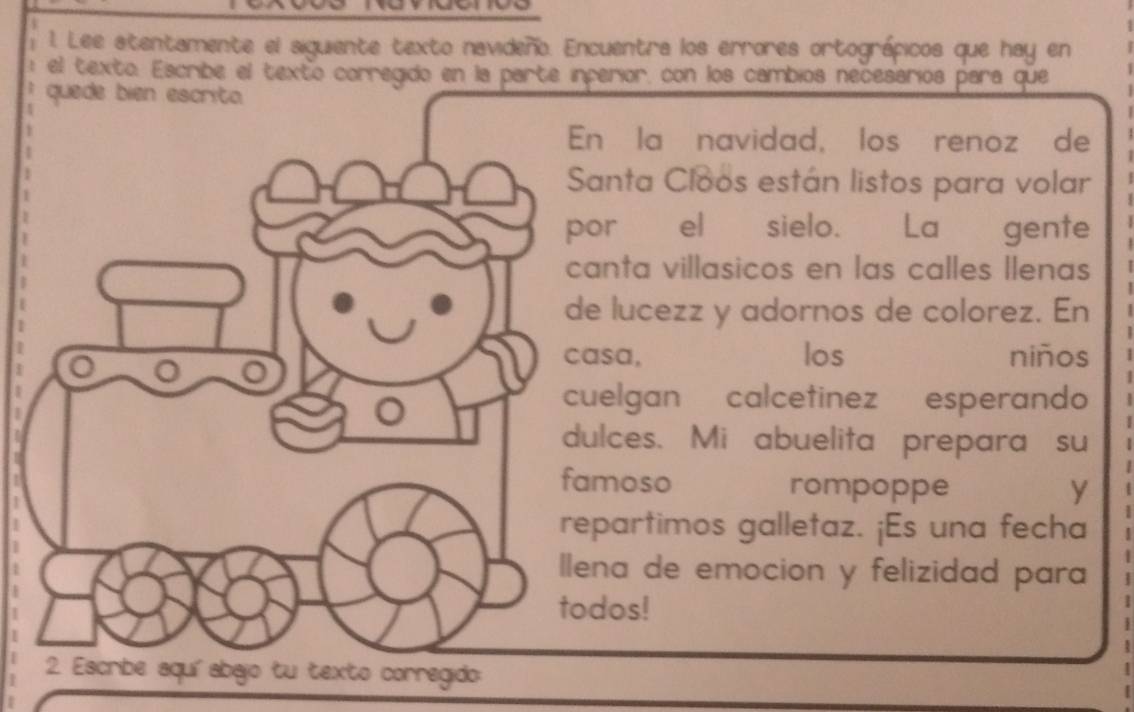 Lee stentamente el siguiente texto navideño. Encuentra los errores ortográpicos que hay en 
el texto. Escribe el texto corregido en la parte inperior, con los cambios necesarios para que 
quede bien escrita 
En la navidad, los renoz de 
Santa Cloos están listos para volar 
por el sielo. La gente 
canta villasicos en las calles llenas 
de lucezz y adornos de colorez. En 
casa, los niños 
cuelgan calcetinez esperando 
dulces. Mi abuelita prepara su 
famoso rompoppe y 
repartimos galletaz. ¡Es una fecha 
llena de emocion y felizidad para 
todos! 
2. Escribe aquíabajo tu texto corregido: