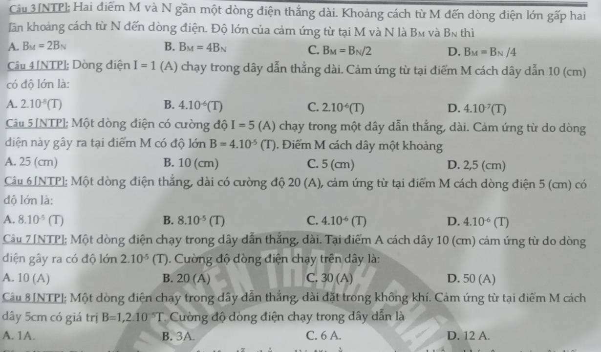 Câu 3[NTP]: Hai điểm M và N gần một dòng điện thắng dài. Khoảng cách từ M đến dòng điện lớn gấp hai
Iần khoảng cách từ N đến dòng điện. Độ lớn của cảm ứng từ tại M và N là B_M và B_N thì
A. B_M=2B_N B. B_M=4B_N
C. B_M=B_N/2 D. B_M=B_N/4
Câu 4 [NTP]: Dòng điện I=1 (A) chạy trong dây dẫn thẳng dài. Cảm ứng từ tại điểm M cách dây dẫn 10 (cm)
có độ lớn là:
A. 2.10^(-8)(T) B. 4.10^(-6)(T) C. 2.10^(-6)(T) D. 4.10^(-7)(T)
Câu 5 [NTP]; Một dòng điện có cường độ I=5 (A) chạy trong một dây dẫn thẳng, dài. Cảm ứng từ do dòng
diện này gây ra tại điểm M có độ lớn B=4.10^(-5)(T). Điểm M cách dây một khoảng
A. 25 (cm) B. 10 (cm) C. 5 (cm) D. 2,5 (cm)
Câu 6 [NTP]: Một dòng điện thắng, dài có cường độ: 20 (A) ), cảm ứng từ tại điểm M cách dòng điện 5 (cm) có .
độ lớn là:
A. 8.10^(-5)(T) B. 8.10^(-5)(T) C. 4.10^(-6)(T) D. 4.10^(-6)(T)
Câu 7 [NTP]; Một dòng điện chạy trong dây dẫn thắng, dài. Tại điểm A cách dây 10 (cm) cảm ứng từ do dòng
diện gây ra có độ lớn 2.10^(-5) (T). Cường độ dòng điện chạy trên dây là:
A. 10 (A) B. 20 (A) C. 30 (A) D. 50 (A)
Câu 8[NTP]: Một dòng điện chạy trong dây dẫn thắng, dài đặt trong không khí. Cảm úng từ tại điểm M cách
dây 5cm có giá trị B=1,2.10^(-5)T Cườ ng độ dòng điện chạy trong dây dẫn là
A. 1A. B. 3A. C. 6 A. D. 12 A.