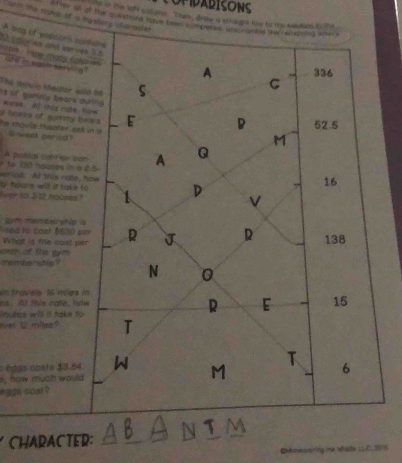 OPPARISONS
al in the lof f c ooume. T ru, drthe is straight time to the sotAde i e .
farm the nand of a mystery chargater
after oll of the queations have bewn completed, unscramble the remaning lefter s
A bag of popeors conteirs
M bgiories and serves 3.5
one in eoot serving
A 336
The thovis theator sold 58 S
C
s of gumny bears during
week Af this rafe how
I boxes of gummy bears E
he movle theater sell in a
D 52.5
E -week period?
M
A poslal carrier can
A Q
1e 190 houses in a 2.5- 16
eriod. At this rate, how
e toure wll if take to
lver tn 312 houses
D
V
sm membership ia
o ng to cost $630 per R J
R
What is the cost per 138
orth of the gym 
mombenship ?
N 0
in fraves 16 miles in
os. At this cate, how
inutes will it take to
R E
15
oel 12 milea?
T
eggs costs $3.84 W
e, how much would
M
T 6
egga cost ?
CHARACTER: