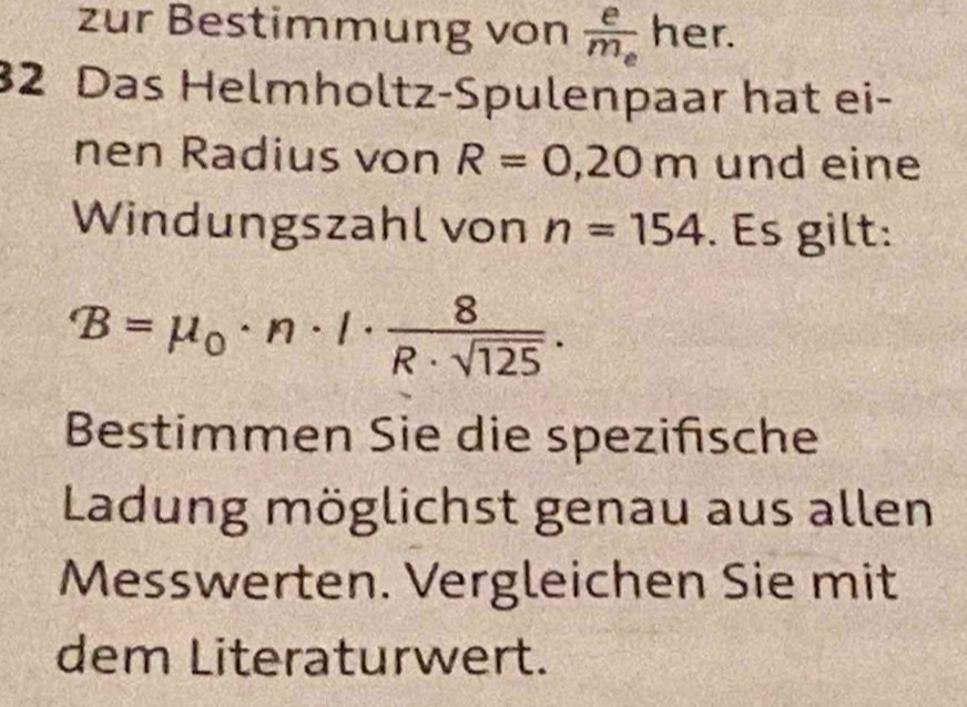 zur Bestimmung von frac em_e her. 
32 Das Helmholtz-Spulenpaar hat ei- 
nen Radius von R=0,20m und eine 
Windungszahl von n=154. Es gilt:
B=mu _0· n· I·  8/R· sqrt(125) . 
Bestimmen Sie die spezifische 
Ladung möglichst genau aus allen 
Messwerten. Vergleichen Sie mit 
dem Literaturwert.