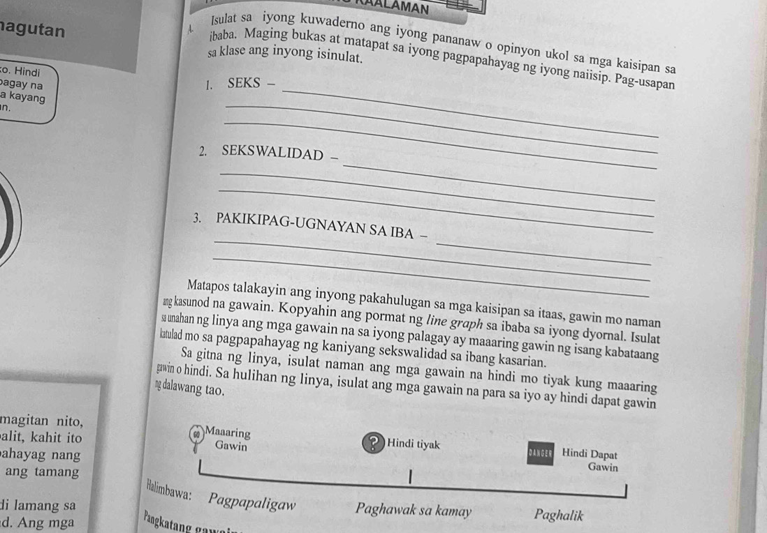 RAALAMAN 
agutan 
Isulat sa iyong kuwaderno ang iyong pananaw o opinyon ukol sa mga kaisipan sa 
sa klase ang inyong isinulat. 
4. ibaba. Maging bukas at matapat sa iyong pagpapahayag ng iyong naiisip. Pag-usapan 
o. Hindi 1. SEKS - 
agay na 
a kayang 
n. 
_ 
_ 
_ 
_ 
2. SEKSWALIDAD - 
_ 
_ 
_ 
_ 
3. PAKIKIPAG-UGNAYAN SA IBA − 
_ 
Matapos talakayin ang inyong pakahulugan sa mga kaisipan sa itaas, gawin mo naman 
mng kasunod na gawain. Kopyahin ang pormat ng line graph sa ibaba sa iyong dyornal. Isulat 
sa unahan ng linya ang mga gawain na sa iyong palagay ay maaaring gawin ng isang kabataang 
katulad mo sa pagpapahayag ng kaniyang sekswalidad sa ibang kasarian. 
Sa gitna ng linya, isulat naman ang mga gawain na hindi mo tiyak kung maaaring 
gawin o hindi. Sa hulihan ng linya, isulat ang mga gawain na para sa iyo ay hindi dapat gawin 
ng dalawang tao. 
Maaaring 
magitan nito, Hindi tiyak D AN G E R Hindi Dapat 
alit, kahit ito Gawin Gawin 
ahayag nang 
ang tamang 
Halimbawa: Pagpapaligaw Paghawak sa kamay Paghalik 
di lamang sa 
d. Ang mga Pangkatang gaw