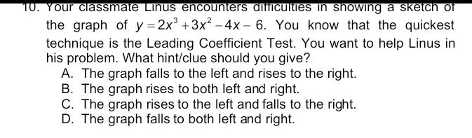 Your classmate Linus encounters difficulties in showing a sketch of
the graph of y=2x^3+3x^2-4x-6. You know that the quickest
technique is the Leading Coefficient Test. You want to help Linus in
his problem. What hint/clue should you give?
A. The graph falls to the left and rises to the right.
B. The graph rises to both left and right.
C. The graph rises to the left and falls to the right.
D. The graph falls to both left and right.