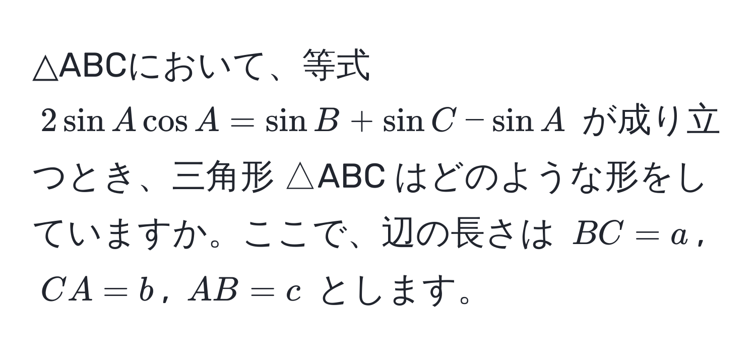 △ABCにおいて、等式 $2sin A cos A = sin B + sin C - sin A$ が成り立つとき、三角形 △ABC はどのような形をしていますか。ここで、辺の長さは $BC = a$, $CA = b$, $AB = c$ とします。