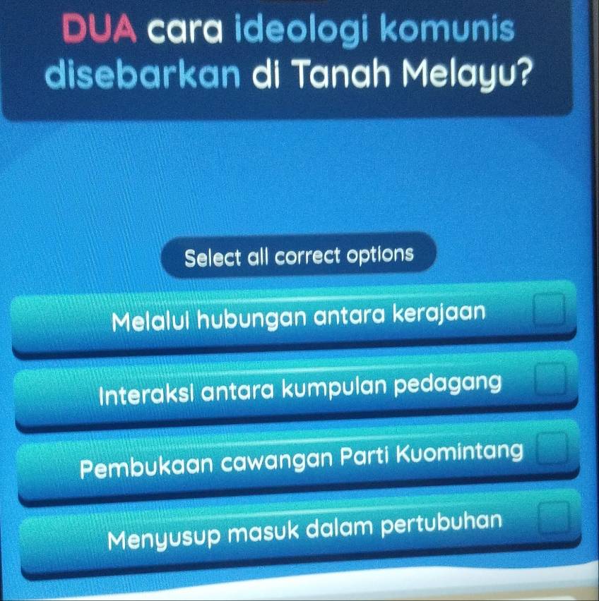 DUA cara ideologi komunis
disebarkan di Tanah Melayu?
Select all correct options
Melalul hubungan antara kerajaan
Interaksi antara kumpulan pedagang
Pembukaan cawangan Parti Kuomintang
Menyusup masuk dalam pertubuhan