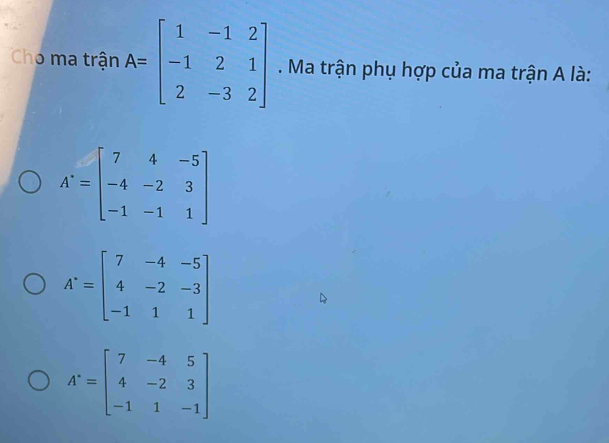 Chó ma trận A=beginbmatrix 1&-1&2 -1&2&1 2&-3&2endbmatrix. Ma trận phụ hợp của ma trận A là:
A=beginbmatrix 7&4&-5 -4&-2&3 -1&-1&1endbmatrix
A'=beginbmatrix 7&-4&-5 4&-2&-3 -1&1&1endbmatrix
A^.=beginbmatrix 7&-4&5 4&-2&3 -1&1&-1endbmatrix