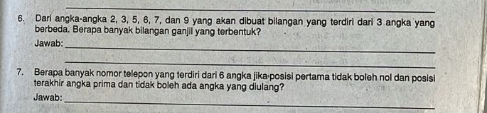 Dari angka-angka 2, 3, 5, 6, 7, dan 9 yang akan dibuat bilangan yang terdirl dari 3 angka yang 
berbeda. Berapa banyak bilangan ganjil yang terbentuk? 
_ 
Jawab: 
_ 
7. Berapa banyak nomor telepon yang terdiri dari 6 angka jika posisi pertama tidak boleh nol dan posisi 
terakhir angka prima dan tidak boleh ada angka yang diulang? 
_ 
Jawab: