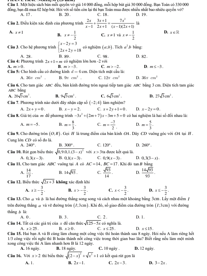 Một hiệu sách bán mỗi quyển vở giá 14 000 đồng, mỗi hộp bút giá 30 000 đồng. Bạn Toán có 330 000
đồng, bạn đã mua 02 hộp bút. Hỏi với số tiền còn lại thì bạn Toán mua được nhiều nhất bao nhiêu quyển vớở?
A. 17 . B. 20 . C. 18. D. 19.
Câu 2. Điều kiện xác định của phương trình  2x/x-1 + (3x+1)/2x+1 = 7x^2/(x-1)(2x+1)  là
A. x!= 1 D. x∈ R
B. x!= - 1/2  C. x!= 1 và x!= - 1/2 
Câu 3. Cho hệ phương trình beginarrayl x-2y=3 2x+2y=18endarray. có nghiệm (a;b). Tích a^2b bằng:
A. 28 . B. 89 . C. 98 . D. 82 .
Câu 4: Phương trình 2x+1=m có nghiệm lớn hơn -2 với
A. m>0. B. m>-3. C. m>-2. D. m≤ -3.
Câu 5: Cho hình cầu có đường kính d=6cm. Diện tích mặt cầu là:
A. 36π cm^2. B. 9π cm^2 C. 12π cm^2 D. 36π cm^2
Câu 6. Cho tam giác ABC đều, bán kính đường tròn ngoại tiếp tam giác ABC bằng 3 cm. Diện tích tam giác
ABC bằng
A. 20sqrt(3)cm^2. B. 9sqrt(3)cm^2. C. 6sqrt(3)cm^2. D. 27sqrt(3)cm^2.
Câu 7. Phương trình nào dưới đây nhận cặp số (-2;4) làm nghiệm?
A. 2x+y=0. B. x-y=2. C. x+2y+1=0. D. x-2y=0.
Câu 8. Giá trị của m đề phương trình -3x^2+(2m+7)x-3m+5=0 có hai nghiệm là hai số đối nhau là:
A. m=-5. B. m= 8/3 . C. m= (-7)/2 . D. m= 5/3 ·
Câu 9. Cho đường tròn (O;R). Gọi H là trung điểm của bán kính OA . Dây CD vuông góc với OA tại H .
Cung lớn CD có số đo là.
A. 240°. B. 300°. C. 120°. D. 260°.
Câu 10. Rút gọn biểu thức sqrt(0,9.0,1.(3-x)^2) với x>3 ta được kết quả là.
A. 0,3(x-3). B. 0,1(x-3). C. 0.9(x-3). D. 0,3(3-x).
Câu 11. Cho tam giác ABC vuông tại A có AC=14,BC=17. Khi đó tan B bằng
A.  14/17 . B. 14sqrt(93). C.  sqrt(93)/14 . D.  14sqrt(93)/93 .
Câu 12. Biểu thức sqrt(2x+3) không xác định khi
A. x≥ - 3/2 . B. x>- 3/2 . C. x<- 3/2 . D. x≤ - 3/2 .
Câu 13. Cho đ và b là hai đường thẳng song song và cách nhau một khoảng bằng 3cm. Lấy một điểm /
trên đường thắng đ và vẽ đường tròn (I;3cm). Khi đó, số giao điểm của đường tròn (I;3cm) với đường
thắng b là:
A. 0 . B. 3. C. 2 . D. 1.
Câu 14. Tất cả các giá trị của x đề căn thức sqrt(125-5x) có nghĩa là.
A. x≥ 25. B. x≥ 0. C. x≤ 25. D. x≤ 15.
Câu 15. Hai bạn A và B cùng làm chung một công việc thì hoàn thành sau 8 ngày. Hỏi nếu A làm riêng hết
1/3 công việc rồi nghỉ thì B hoàn thành nốt công việc trong thời gian bao lâu? Biết rằng nếu làm một mình
xong công việc thì A làm nhanh hơn B là 12 ngày.
A. 16 ngày. B. 18 ngày. C. 10 ngày . D. 12 ngày.
Câu 16. Với x>2 thì biểu thức sqrt((2-x)^2)+sqrt(x^2)+1 có kết quả rút gọn là
A. 1. B. 2x-1. C. 2x-3. D. 3-2x.