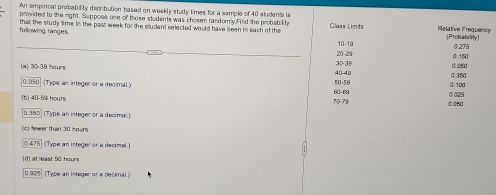 An empirical probability distribution based on weekly study times for a sample of 40 students is
provided to the right. Suppose one of those students was chosen randomly.Find the probabilihe
following ranges. that the study time in the pas week for the student selected would have been in each of the Class Limits 10-19 Ruencyty]
30-39 20-29
(a) 30-39 hours 40-49
0.050 (Type an integer or a decimal.) 50-50
b1 40-52 hour 70-79 60 - 69. 350 ] (Type an integer or a decimal.)
( 1 Mwer than 30 r
0.475 (Type an integer or a decimal.)
(d) at least 50 hours
0.925 (Type an integer or a decimal.)