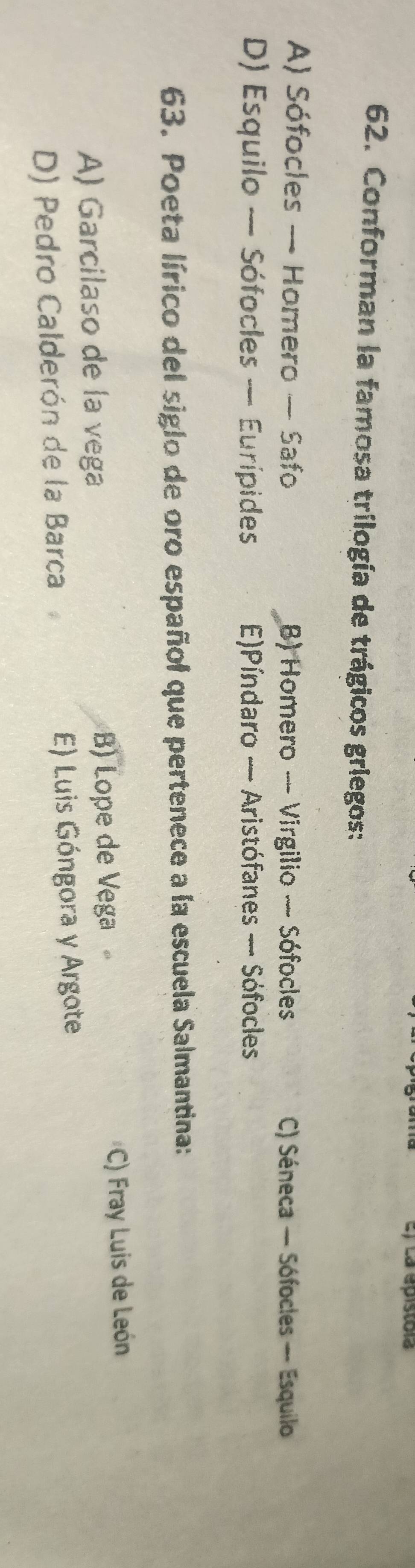 La épistola
62. Conforman la famosa trilogía de trágicos griegos:
A) Sófocles — Homero — Safo B) Homero — Virgilio — Sófocles C) Séneca — Sófocles — Esquilo
D) Esquilo — Sófocles — Eurípides E)Píndaro — Aristófanes — Sófocles
63. Poeta lírico del siglo de oro español que pertenece a la escuela Salmantina:
A) Garcilaso de la vega B) Lope de Vega *C) Fray Luis de León
D) Pedro Calderón de la Barca E) Luis Góngora y Argote