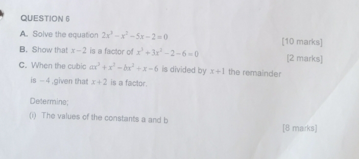 Solve the equation 2x^3-x^2-5x-2=0 [10 marks] 
B. Show that x-2 is a factor of x^3+3x^2-2-6=0 [2 marks] 
C. When the cubic ax^3+x^2-bx^2+x-6 is divided by x+1 the remainder 
is - 4 ,given that x+2 is a factor. 
Determine; 
(i) The values of the constants a and b
[8 marks]