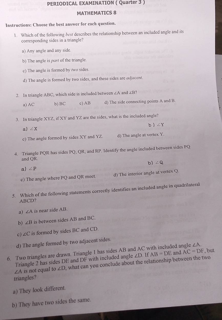 PERIODICAL EXAMINATION ( Quarter 3 )
MATHEMATICS 8
Instructions: Choose the best answer for each question.
1. Which of the following best describes the relationship between an included angle and its
corresponding sides in a triangle?
a) Any angle and any side.
b) The angle is part of the triangle.
c) The angle is formed by two sides.
d) The angle is formed by two sides, and these sides are adjacent.
2. In triangle ABC, which side is included between ∠ A and ∠ B
a) AC b) BC c) AB d) The side connecting points A and B.
3. In triangle XYZ, if XY and YZ are the sides, what is the included angle?
b  ∠ Y
a) ∠ X
c) The angle formed by sides XY and YZ. d) The angle at vertex Y.
4. Triangle PQR has sides PQ, QR, and RP. Identify the angle included between sides PQ
and QR.
b) ∠ Q
a) ∠ P
c) The angle where PQ and QR meet. d) The interior angle at vertex Q.
5. Which of the following statements correctly identifies an included angle in quadrilateral
ABCD?
a) ∠ A is near side AB.
b) ∠ B is between sides AB and BC.
c) ∠ C is formed by sides BC and CD.
d) The angle formed by two adjacent sides.
∠ A. 
6. Two triangles are drawn. Triangle 1 has sides AB and AC with included angle and AC=DF AB=DE
, but
Triangle 2 has sides DE and DF with included angle ∠ D If
∠ A is not equal to ∠ D ,what can you conclude about the relationship between the two
triangles?
a) They look different.
b) They have two sides the same.