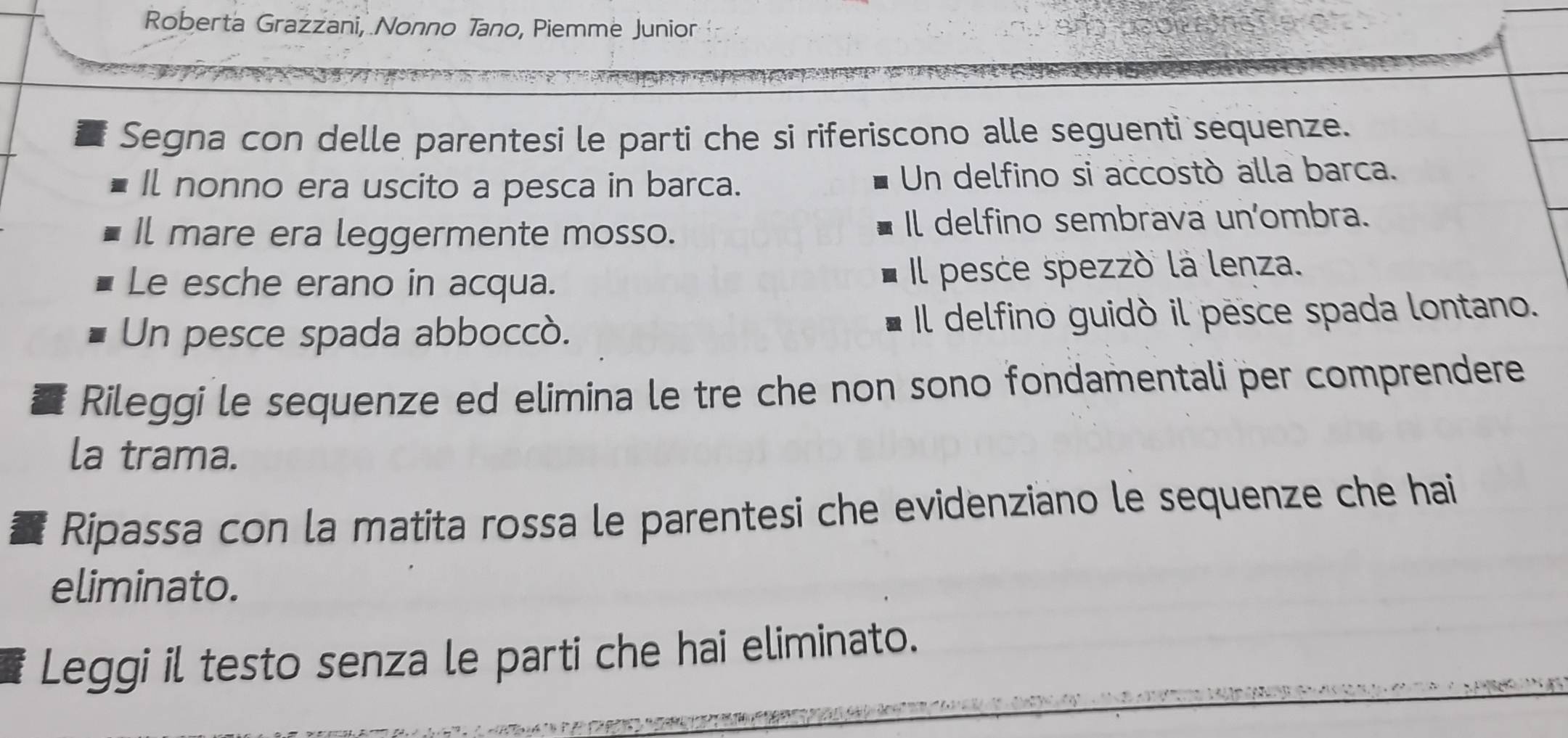 Roberta Grazzani, Nonno Tano, Piemme Junior 
Segna con delle parentesi le parti che si riferiscono alle seguenti sequenze. 
Il nonno era uscito a pesca in barca. Un delfino si accostó alla barca. 
Il mare era leggermente mosso. Il delfino sembrava un’ombra. 
Le esche erano in acqua. Il pesce spezzó la lenza. 
Un pesce spada abboccó. Il delfino guidò il pesce spada lontano. 
Rileggi le sequenze ed elimina le tre che non sono fondamentali per comprendere 
la trama. 
Ripassa con la matita rossa le parentesi che evidenziano le sequenze che hai 
eliminato. 
Leggi il testo senza le parti che hai eliminato.