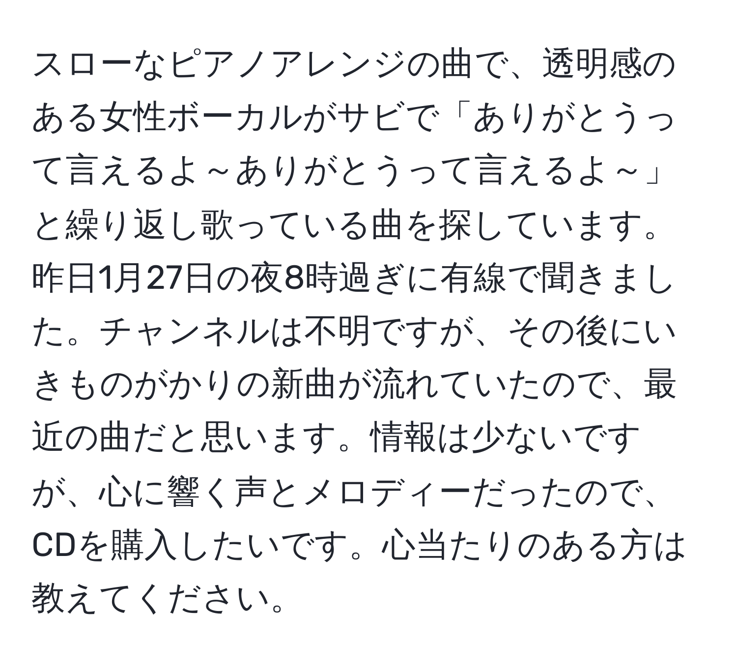 スローなピアノアレンジの曲で、透明感のある女性ボーカルがサビで「ありがとうって言えるよ～ありがとうって言えるよ～」と繰り返し歌っている曲を探しています。昨日1月27日の夜8時過ぎに有線で聞きました。チャンネルは不明ですが、その後にいきものがかりの新曲が流れていたので、最近の曲だと思います。情報は少ないですが、心に響く声とメロディーだったので、CDを購入したいです。心当たりのある方は教えてください。