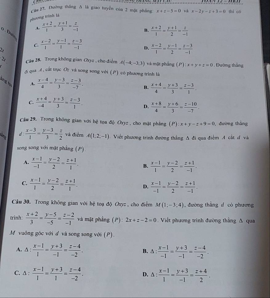 Dường thắng △ l A giao tuyển của 2 mặt phẳng: x+z-5=0 và x-2y-z+3=0 thì có
phương trình là
A.  (x+2)/1 = (y+1)/3 = z/-1 
B.  (x+2)/1 = (y+1)/2 = z/-1 
0 . Đườn
C.  (x-2)/1 = (y-1)/1 = (z-3)/-1 
21
D.  (x-2)/1 = (y-1)/2 = (z-3)/-1 
2_1 Câu 28. Trong không gian Oxyz , cho điểm A(-4;-3;3) và mặt phẳng (P) x+y+z=0. Đường thẳng
đi qua A, cắt trục Oz và song song với (P) có phương trình là
ing tọa
A.  (x-4)/4 = (y-3)/3 = (z-3)/-7 .
B.  (x+4)/4 = (y+3)/3 = (z-3)/1 .
C.  (x+4)/-4 = (y+3)/3 = (z-3)/1 .
D.  (x+8)/4 = (y+6)/3 = (z-10)/-7 .
Câu 29. Trong không gian với hệ tọa độ Oxyz , cho mặt phẳng (P): x+y-z+9=0 , đường thắng
d :  (x-3)/1 = (y-3)/3 = z/2  và điểm
lăng A(1;2;-1). Viết phương trình đường thằng Δ đi qua điểm A cắt d và
song song với mặt phẳng (P).
A.  (x-1)/-1 = (y-2)/2 = (z+1)/1 .
B.  (x-1)/1 = (y-2)/2 = (z+1)/-1 .
C.  (x-1)/1 = (y-2)/2 = (z+1)/1 .
D.  (x-1)/-1 = (y-2)/2 = (z+1)/-1 .
Câu 30. Trong không gian với hệ toạ độ Oxyz , cho điểm M(1;-3;4) , đường thẳng d có phương
trình:  (x+2)/3 = (y-5)/-5 = (z-2)/-1  và mặt phẳng (P): 2x+z-2=0.  Viết phương trình đường thẳng Δ qua
M vuông góc với d và song song với (P).
A. △ :  (x-1)/1 = (y+3)/-1 = (z-4)/-2 . B. ∆ :  (x-1)/-1 = (y+3)/-1 = (z-4)/-2 .
C. △ :  (x-1)/1 = (y+3)/1 = (z-4)/-2 . △ : (x-1)/1 = (y+3)/-1 = (z+4)/2 .
D.