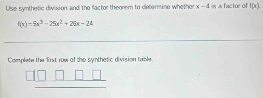 Use synthetic division and the factor theorem to determine whether x-4 is a factor of f(x).
f(x)=5x^3-25x^2+26x-24
_
Complete the first row of the synthetic division table.