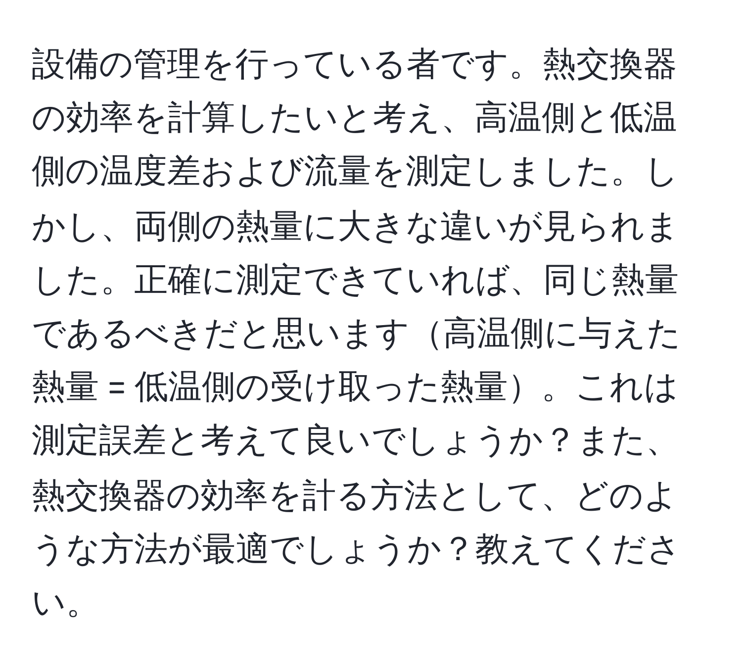 設備の管理を行っている者です。熱交換器の効率を計算したいと考え、高温側と低温側の温度差および流量を測定しました。しかし、両側の熱量に大きな違いが見られました。正確に測定できていれば、同じ熱量であるべきだと思います高温側に与えた熱量 = 低温側の受け取った熱量。これは測定誤差と考えて良いでしょうか？また、熱交換器の効率を計る方法として、どのような方法が最適でしょうか？教えてください。