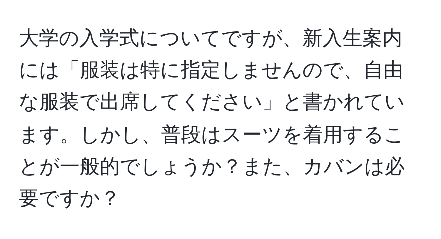 大学の入学式についてですが、新入生案内には「服装は特に指定しませんので、自由な服装で出席してください」と書かれています。しかし、普段はスーツを着用することが一般的でしょうか？また、カバンは必要ですか？