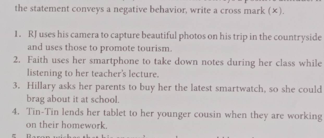 the statement conveys a negative behavior, write a cross mark (×). 
1. RJ uses his camera to capture beautiful photos on his trip in the countryside 
and uses those to promote tourism. 
2. Faith uses her smartphone to take down notes during her class while 
listening to her teacher’s lecture. 
3. Hillary asks her parents to buy her the latest smartwatch, so she could 
brag about it at school. 
4. Tin-Tin lends her tablet to her younger cousin when they are working 
on their homework. 
=