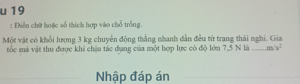 19 
: Điền chữ hoặc số thích hợp vào chỗ trống. 
Một vật có khối lượng 3 kg chuyển động thẳng nhanh dần đều từ trạng thái nghi. Gia 
tốc mà vật thu được khi chịu tác dụng của một hợp lực có độ lớn 7,5 N là _ m/s^2
Nhập đáp án