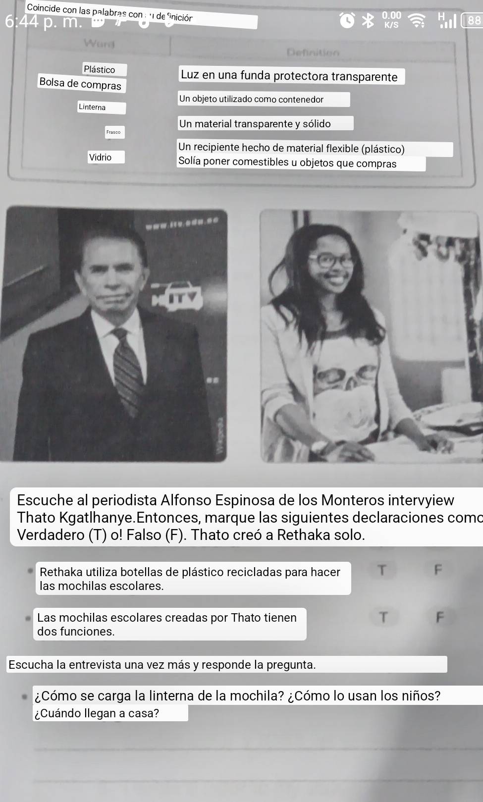 Coincide con las palabras con : 11 de finición
0.00 H 88
6:44 p. m. 
K/S 
Ward 
Definition 
Plástico Luz en una funda protectora transparente 
Bolsa de compras 
Un objeto utilizado como contenedor 
Linterna 
Un material transparente y sólido 
Frasco 
Un recipiente hecho de material flexible (plástico) 
Vidrio Solía poner comestibles u objetos que compras 
Escuche al periodista Alfonso Espinosa de los Monteros intervyiew 
Thato Kgatlhanye.Entonces, marque las siguientes declaraciones como 
Verdadero (T) o! Falso (F). Thato creó a Rethaka solo. 
Rethaka utiliza botellas de plástico recicladas para hacer T F 
las mochilas escolares. 
T 
Las mochilas escolares creadas por Thato tienen F 
dos funciones. 
Escucha la entrevista una vez más y responde la pregunta. 
¿Cómo se carga la linterna de la mochila? ¿Cómo lo usan los niños? 
¿Cuándo llegan a casa? 
_ 
_