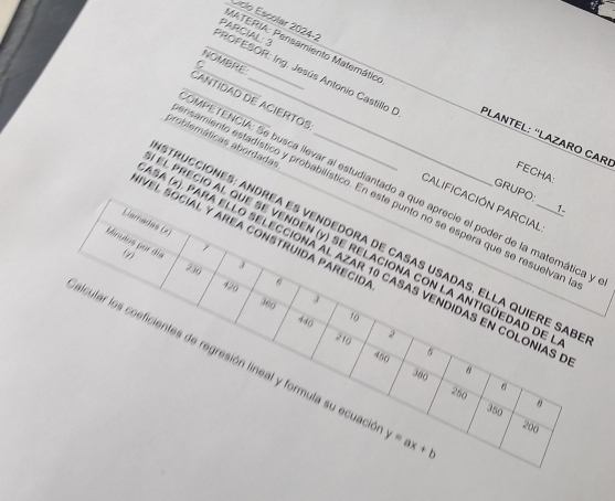 Liclo Escolar 2024-2 
PROFESOR: Ing. Jesús Antonio Castillo I PARCIAL: 3 
NOMBRE 
C 
MATERIA: Pensamiento Matemático PLANTEL: ''LAZARO CARI FECHA: 
problemáticas abordadas_ 
CaNTIDAD DE ACIERTOS CaLiFICacIÓN PARCiAL 
MPETENCIA: Se busca llevar al estudiantado a que aprecie el poder de la matemática y 
nsamiento estadístico y probabilístico. En este punto no se espera que se resuelvan 
GRUPO: 1. 
IVEl sóciAL y AREA conStrUida pArEcID. 
Llamadas (x) 3
STRUCCIÓNES: ANDREA ES VENDEDORA DE CASAS USADAS. ELLA QUIERE SAB 
SA (x), PARA ELLO SELECCIONA AL AZAR 10 CASAS VENDIDAS EN COLONIAS
230
Minulos por día El PRECIO AL QUE SE VENDEN (y) SE RELACIONA CON LA ANTIGÚEDAD DE_
0 420 6
3
360 440
10
2
210 450
5
alcular los coeficientes de regresión lineal y formula su ecuaci y=ax+b
380 8
250 6
8
350 200