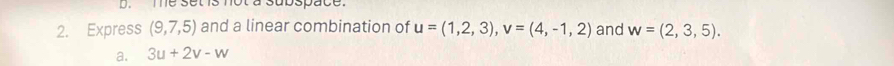 me set is not a subspace.
2. Express (9,7,5) and a linear combination of u=(1,2,3), v=(4,-1,2) and w=(2,3,5).
a. 3u+2v-w