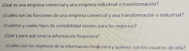 ¿Qué es una empresa comercial y una empresa industrial o transformación? 
¿Cuáles son las funciones de una empresa comercial y una transformación o industrial? 
¿Cuántos y cuales tipos de contabilidad existen para los negocios? 
¿Qué y para qué sirve la información financiera? 
¿Cuáles son los objetivos de la información financiera y quienes son los usuarios de ella?