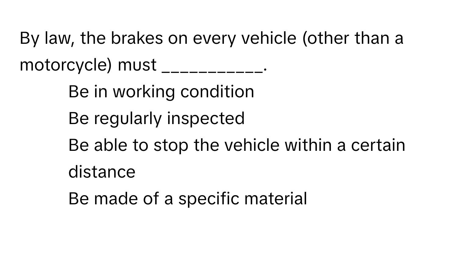 By law, the brakes on every vehicle (other than a motorcycle) must ___________.

1) Be in working condition 
2) Be regularly inspected 
3) Be able to stop the vehicle within a certain distance 
4) Be made of a specific material