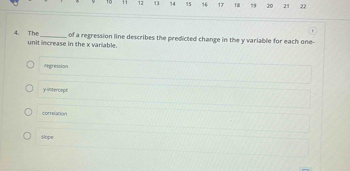 9 10 11 12 13 14 15 16 17 18 19 20 21 22
1
4. The_ of a regression line describes the predicted change in the y variable for each one-
unit increase in the x variable.
regression
y-intercept
correlation
slope