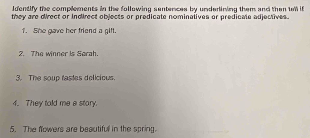 Identify the complements in the following sentences by underlining them and then tell if 
they are direct or indirect objects or predicate nominatives or predicate adjectives. 
1. She gave her friend a gift. 
2. The winner is Sarah. 
3. The soup tastes delicious. 
4. They told me a story. 
5. The flowers are beautiful in the spring.