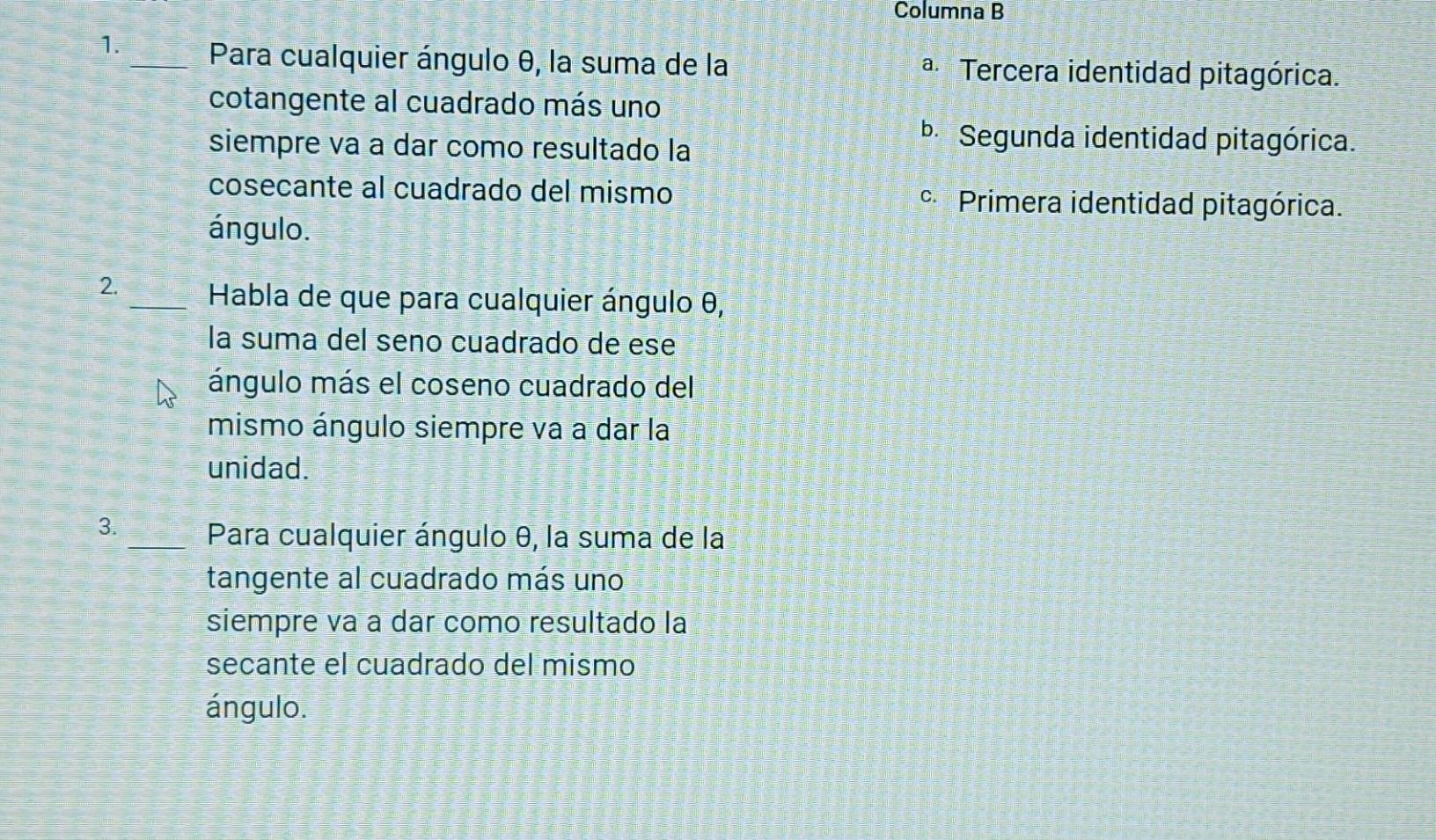 Columna B
1._ Para cualquier ángulo θ, la suma de la a Tercera identidad pitagórica.
cotangente al cuadrado más uno
siempre va a dar como resultado la
bSegunda identidad pitagórica.
cosecante al cuadrado del mismo Primera identidad pitagórica.
ángulo.
2._ Habla de que para cualquier ángulo θ,
la suma del seno cuadrado de ese
ángulo más el coseno cuadrado del
mismo ángulo siempre va a dar la
unidad.
3._ Para cualquier ángulo θ, la suma de la
tangente al cuadrado más uno
siempre va a dar como resultado la
secante el cuadrado del mismo
ángulo.