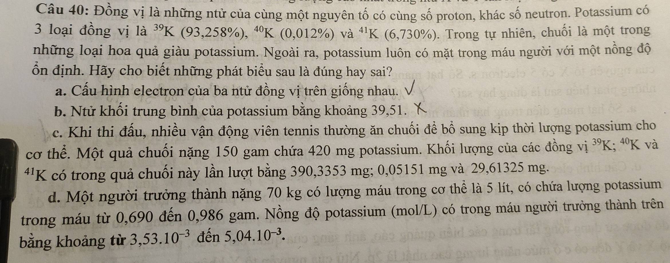 Đồng vị là những ntử của cùng một nguyên tố có cùng số proton, khác số neutron. Potassium có
3 loại đồng vị là ^39K (93,258% ),^40K (0,012% )va^(41)F K (6,730% ). Trong tự nhiên, chuối là một trong
những loại hoa quả giàu potassium. Ngoài ra, potassium luôn có mặt trong máu người với một nồng độ
ổn định. Hãy cho biết những phát biểu sau là đúng hay sai?
a. Cấu hình electron của ba ntử đồng vị trên giống nhau.
b. Ntử khối trung bình của potassium bằng khoảng 39, 51.
c. Khi thi đấu, nhiều vận động viên tennis thường ăn chuối để bổ sung kịp thời lượng potassium cho
cơ thể. Một quả chuối nặng 150 gam chứa 420 mg potassium. Khối lượng của các đồng vị ^39K .70 K và
4¹K có trong quả chuối này lần lượt bằng 390,3353 mg; 0,05151 mg và 29,61325 mg.
d. Một người trưởng thành nặng 70 kg có lượng máu trong cơ thể là 5 lít, có chứa lượng potassium
trong máu từ 0,690 đến 0,986 gam. Nồng độ potassium (mol/L) có trong máu người trưởng thành trên
bằng khoảng từ 3,53.10^(-3) đến 5,04.10^(-3).