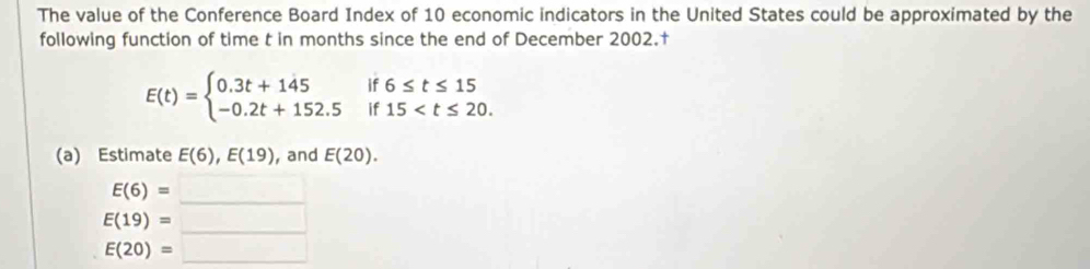 The value of the Conference Board Index of 10 economic indicators in the United States could be approximated by the
following function of time t in months since the end of December 2002.†
1 6≤ t≤ 15
E(t)=beginarrayl 0.3t+145 -0.2t+152.5endarray. if 15 . 

(a) Estimate E(6), E(19) , and E(20).
E(6)=_ 
E(19)=_ 
E(20)=_ 